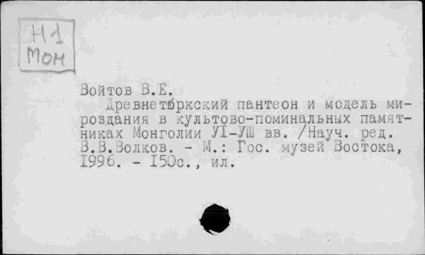 ﻿НА
. Мон
Войтов В.Е.
^ревнетюркский пантеон и модель мироздания в культово-поминальных памятниках Монголии УІ-УШ вв. /Науч. ред. В.В.Волков. - М.: Гос. музей Востока, 1996. - 150с., ил.